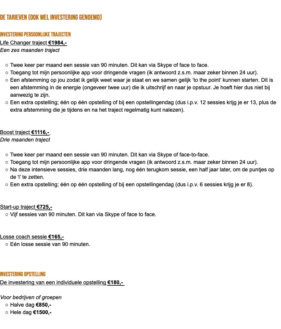  de tarieven (ook wel investering genoemd) Investering persoonlijke trajecten Life Changer traject €1984,- Een zes maanden traject Twee keer per maand een sessie van 90 minuten. Dit kan via Skype of face to face. Toegang tot mijn persoonlijke app voor dringende vragen (ik antwoord z.s.m. maar zeker binnen 24 uur). Een afstemming op jou zodat ik gelijk weet waar je staat en we samen gelijk ‘to the point’ kunnen starten. Dit is een afstemming in de energie (ongeveer twee uur) die ik uitschrijf en naar je opstuur. Je hoeft hier dus niet bij aanwezig te zijn. Een extra opstelling; één op één opstelling of bij een opstellingendag (dus i.p.v. 12 sessies krijg je er 13, plus de extra afstemming die je tijdens en na het traject regelmatig kunt nalezen). Boost traject €1116,- Drie maanden traject Twee keer per maand een sessie van 90 minuten. Dit kan via Skype of face-to-face. Toegang tot mijn persoonlijke app voor dringende vragen (ik antwoord z.s.m. maar zeker binnen 24 uur). Na deze intensieve sessies, drie maanden lang, nog één terugkom sessie, een half jaar later, om de puntjes op de 'i' te zetten. Een extra opstelling; één op één opstelling of bij een opstellingendag (dus i.p.v. 6 sessies krijg je er 8). Start-up traject €725,- Vijf sessies van 90 minuten. Dit kan via Skype of face to face. Losse coach sessie €165,- Eén losse sessie van 90 minuten. Investering opstelling De investering van een individuele opstelling €180,- Voor bedrijven of groepen Halve dag €850,- Hele dag €1500,- 