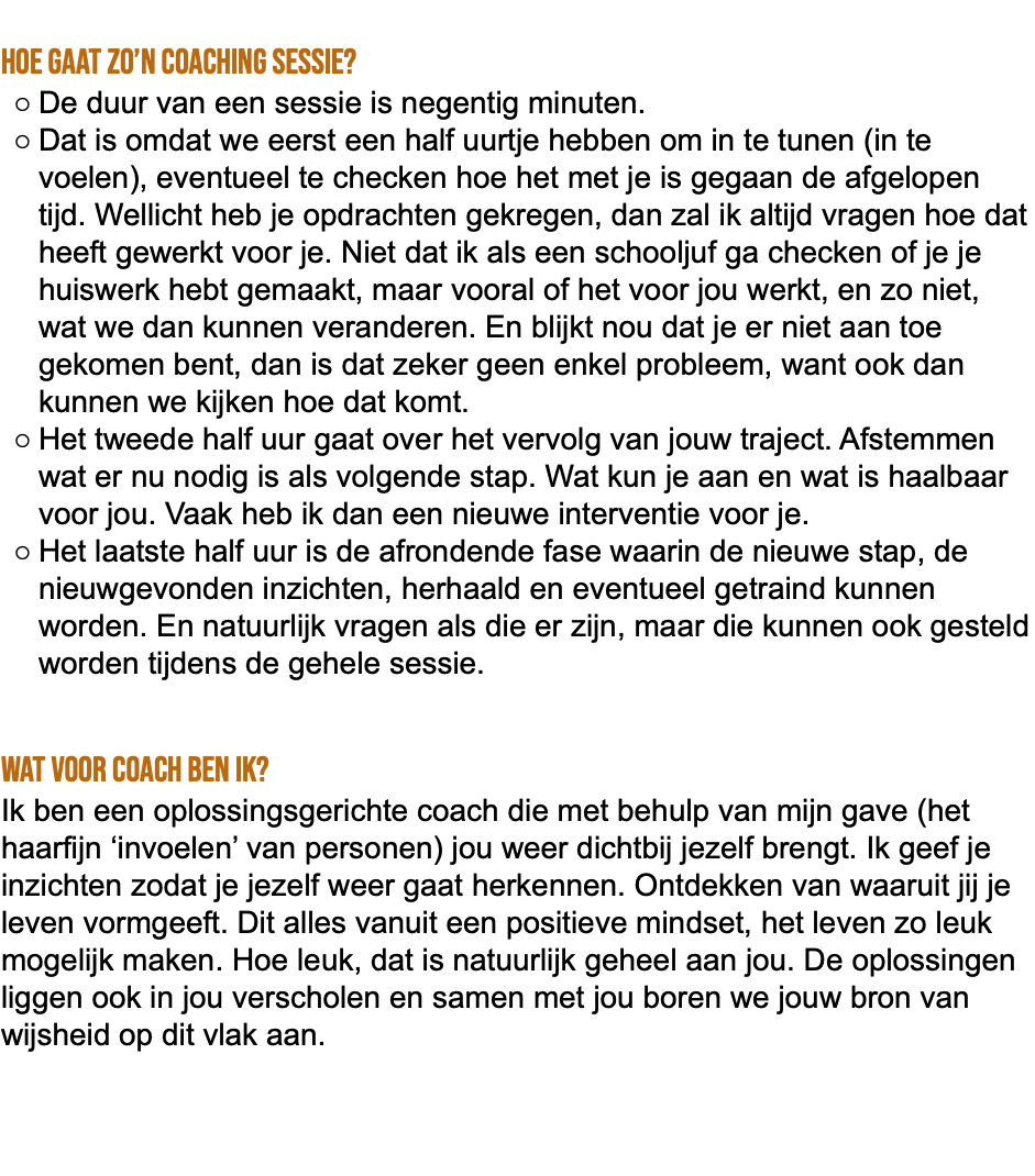  Hoe gaat zo’n coaching sessie? De duur van een sessie is negentig minuten. Dat is omdat we eerst een half uurtje hebben om in te tunen (in te voelen), eventueel te checken hoe het met je is gegaan de afgelopen tijd. Wellicht heb je opdrachten gekregen, dan zal ik altijd vragen hoe dat heeft gewerkt voor je. Niet dat ik als een schooljuf ga checken of je je huiswerk hebt gemaakt, maar vooral of het voor jou werkt, en zo niet, wat we dan kunnen veranderen. En blijkt nou dat je er niet aan toe gekomen bent, dan is dat zeker geen enkel probleem, want ook dan kunnen we kijken hoe dat komt. Het tweede half uur gaat over het vervolg van jouw traject. Afstemmen wat er nu nodig is als volgende stap. Wat kun je aan en wat is haalbaar voor jou. Vaak heb ik dan een nieuwe interventie voor je. Het laatste half uur is de afrondende fase waarin de nieuwe stap, de nieuwgevonden inzichten, herhaald en eventueel getraind kunnen worden. En natuurlijk vragen als die er zijn, maar die kunnen ook gesteld worden tijdens de gehele sessie. Wat voor coach ben ik? Ik ben een oplossingsgerichte coach die met behulp van mijn gave (het haarfijn ‘invoelen’ van personen) jou weer dichtbij jezelf brengt. Ik geef je inzichten zodat je jezelf weer gaat herkennen. Ontdekken van waaruit jij je leven vormgeeft. Dit alles vanuit een positieve mindset, het leven zo leuk mogelijk maken. Hoe leuk, dat is natuurlijk geheel aan jou. De oplossingen liggen ook in jou verscholen en samen met jou boren we jouw bron van wijsheid op dit vlak aan. 