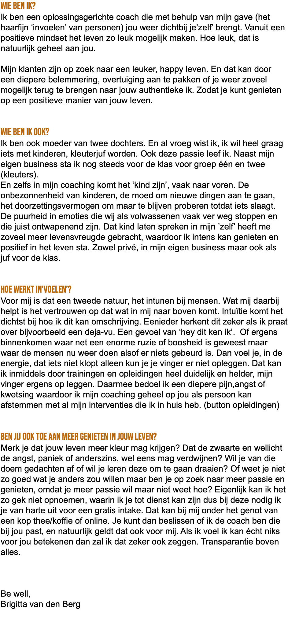 Wie ben ik? Ik ben een oplossingsgerichte coach die met behulp van mijn gave (het haarfijn ‘invoelen’ van personen) jou weer dichtbij je’zelf’ brengt. Vanuit een positieve mindset het leven zo leuk mogelijk maken. Hoe leuk, dat is natuurlijk geheel aan jou. Mijn klanten zijn op zoek naar een leuker, happy leven. En dat kan door een diepere belemmering, overtuiging aan te pakken of je weer zoveel mogelijk terug te brengen naar jouw authentieke ik. Zodat je kunt genieten op een positieve manier van jouw leven. Wie ben ik ook? Ik ben ook moeder van twee dochters. En al vroeg wist ik, ik wil heel graag iets met kinderen, kleuterjuf worden. Ook deze passie leef ik. Naast mijn eigen business sta ik nog steeds voor de klas voor groep één en twee (kleuters). En zelfs in mijn coaching komt het ‘kind zijn’, vaak naar voren. De onbezonnenheid van kinderen, de moed om nieuwe dingen aan te gaan, het doorzettingsvermogen om maar te blijven proberen totdat iets slaagt. De puurheid in emoties die wij als volwassenen vaak ver weg stoppen en die juist ontwapenend zijn. Dat kind laten spreken in mijn ’zelf’ heeft me zoveel meer levensvreugde gebracht, waardoor ik intens kan genieten en positief in het leven sta. Zowel privé, in mijn eigen business maar ook als juf voor de klas. Hoe werkt in’voelen’? Voor mij is dat een tweede natuur, het intunen bij mensen. Wat mij daarbij helpt is het vertrouwen op dat wat in mij naar boven komt. Intuïtie komt het dichtst bij hoe ik dit kan omschrijving. Eenieder herkent dit zeker als ik praat over bijvoorbeeld een deja-vu. Een gevoel van ‘hey dit ken ik’. Of ergens binnenkomen waar net een enorme ruzie of boosheid is geweest maar waar de mensen nu weer doen alsof er niets gebeurd is. Dan voel je, in de energie, dat iets niet klopt alleen kun je je vinger er niet opleggen. Dat kan ik inmiddels door trainingen en opleidingen heel duidelijk en helder, mijn vinger ergens op leggen. Daarmee bedoel ik een diepere pijn,angst of kwetsing waardoor ik mijn coaching geheel op jou als persoon kan afstemmen met al mijn interventies die ik in huis heb. (button opleidingen) Ben jij ook toe aan meer genieten in jouw leven? Merk je dat jouw leven meer kleur mag krijgen? Dat de zwaarte en wellicht de angst, paniek of anderszins, wel eens mag verdwijnen? Wil je van die doem gedachten af of wil je leren deze om te gaan draaien? Of weet je niet zo goed wat je anders zou willen maar ben je op zoek naar meer passie en genieten, omdat je meer passie wil maar niet weet hoe? Eigenlijk kan ik het zo gek niet opnoemen, waarin ik je tot dienst kan zijn dus bij deze nodig ik je van harte uit voor een gratis intake. Dat kan bij mij onder het genot van een kop thee/koffie of online. Je kunt dan beslissen of ik de coach ben die bij jou past, en natuurlijk geldt dat ook voor mij. Als ik voel ik kan écht niks voor jou betekenen dan zal ik dat zeker ook zeggen. Transparantie boven alles. Be well, Brigitta van den Berg 