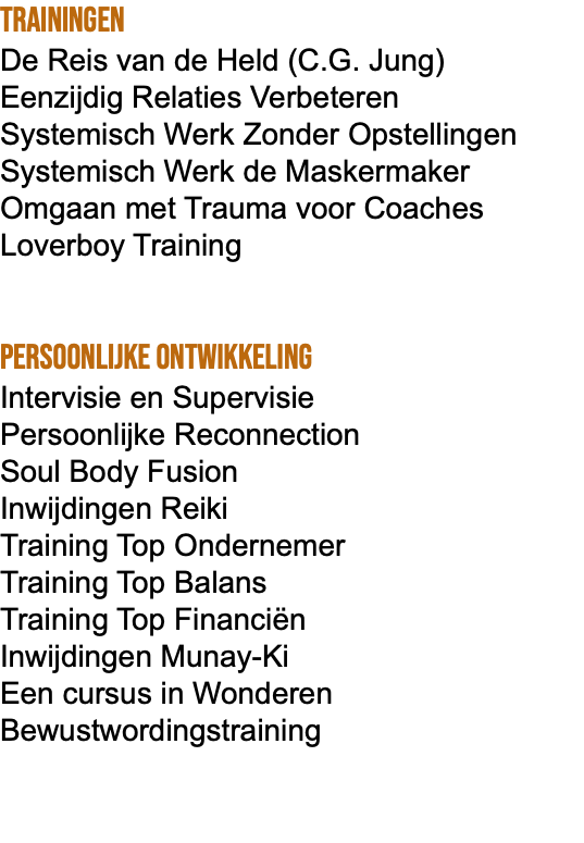 Trainingen De Reis van de Held (C.G. Jung) Eenzijdig Relaties Verbeteren Systemisch Werk Zonder Opstellingen Systemisch Werk de Maskermaker Omgaan met Trauma voor Coaches Loverboy Training Persoonlijke ontwikkeling Intervisie en Supervisie Persoonlijke Reconnection Soul Body Fusion Inwijdingen Reiki Training Top Ondernemer Training Top Balans Training Top Financiën Inwijdingen Munay-Ki Een cursus in Wonderen Bewustwordingstraining