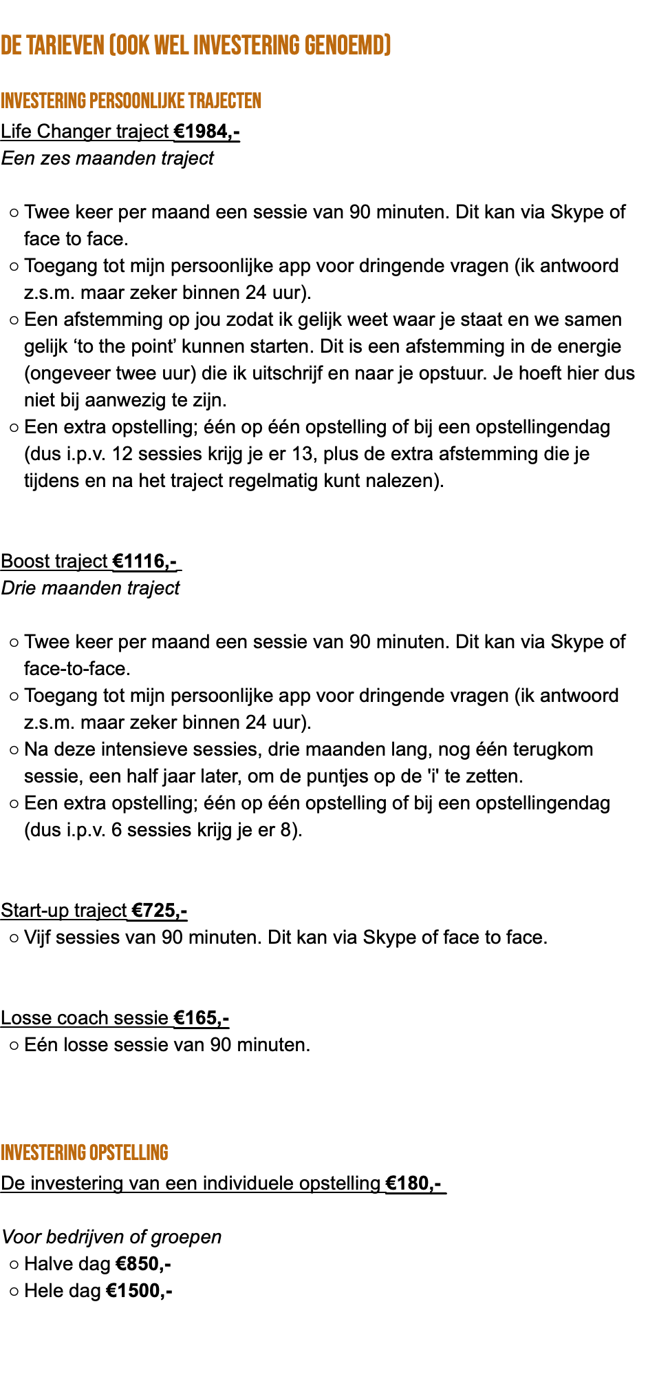  de tarieven (ook wel investering genoemd) Investering persoonlijke trajecten Life Changer traject €1984,- Een zes maanden traject Twee keer per maand een sessie van 90 minuten. Dit kan via Skype of face to face. Toegang tot mijn persoonlijke app voor dringende vragen (ik antwoord z.s.m. maar zeker binnen 24 uur). Een afstemming op jou zodat ik gelijk weet waar je staat en we samen gelijk ‘to the point’ kunnen starten. Dit is een afstemming in de energie (ongeveer twee uur) die ik uitschrijf en naar je opstuur. Je hoeft hier dus niet bij aanwezig te zijn. Een extra opstelling; één op één opstelling of bij een opstellingendag (dus i.p.v. 12 sessies krijg je er 13, plus de extra afstemming die je tijdens en na het traject regelmatig kunt nalezen). Boost traject €1116,- Drie maanden traject Twee keer per maand een sessie van 90 minuten. Dit kan via Skype of face-to-face. Toegang tot mijn persoonlijke app voor dringende vragen (ik antwoord z.s.m. maar zeker binnen 24 uur). Na deze intensieve sessies, drie maanden lang, nog één terugkom sessie, een half jaar later, om de puntjes op de 'i' te zetten. Een extra opstelling; één op één opstelling of bij een opstellingendag (dus i.p.v. 6 sessies krijg je er 8). Start-up traject €725,- Vijf sessies van 90 minuten. Dit kan via Skype of face to face. Losse coach sessie €165,- Eén losse sessie van 90 minuten. Investering opstelling De investering van een individuele opstelling €180,- Voor bedrijven of groepen Halve dag €850,- Hele dag €1500,- 