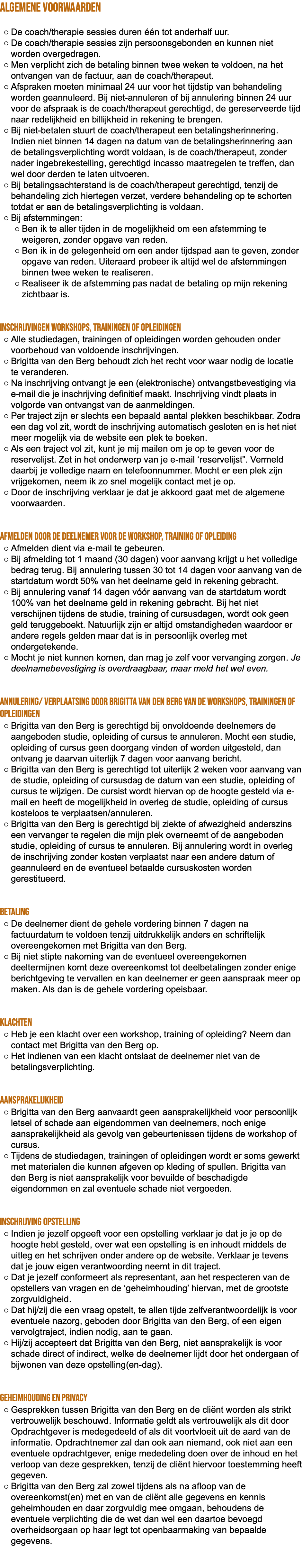ALGEMENE VOORWAARDEN De coach/therapie sessies duren één tot anderhalf uur. De coach/therapie sessies zijn persoonsgebonden en kunnen niet worden overgedragen. Men verplicht zich de betaling binnen twee weken te voldoen, na het ontvangen van de factuur, aan de coach/therapeut. Afspraken moeten minimaal 24 uur voor het tijdstip van behandeling worden geannuleerd. Bij niet-annuleren of bij annulering binnen 24 uur voor de afspraak is de coach/therapeut gerechtigd, de gereserveerde tijd naar redelijkheid en billijkheid in rekening te brengen. Bij niet-betalen stuurt de coach/therapeut een betalingsherinnering. Indien niet binnen 14 dagen na datum van de betalingsherinnering aan de betalingsverplichting wordt voldaan, is de coach/therapeut, zonder nader ingebrekestelling, gerechtigd incasso maatregelen te treffen, dan wel door derden te laten uitvoeren. Bij betalingsachterstand is de coach/therapeut gerechtigd, tenzij de behandeling zich hiertegen verzet, verdere behandeling op te schorten totdat er aan de betalingsverplichting is voldaan. Bij afstemmingen: Ben ik te aller tijden in de mogelijkheid om een afstemming te weigeren, zonder opgave van reden. Ben ik in de gelegenheid om een ander tijdspad aan te geven, zonder opgave van reden. Uiteraard probeer ik altijd wel de afstemmingen binnen twee weken te realiseren. Realiseer ik de afstemming pas nadat de betaling op mijn rekening zichtbaar is. Inschrijvingen workshops, trainingen of opleidingen Alle studiedagen, trainingen of opleidingen worden gehouden onder voorbehoud van voldoende inschrijvingen. Brigitta van den Berg behoudt zich het recht voor waar nodig de locatie te veranderen. Na inschrijving ontvangt je een (elektronische) ontvangstbevestiging via e-mail die je inschrijving definitief maakt. Inschrijving vindt plaats in volgorde van ontvangst van de aanmeldingen. Per traject zijn er slechts een bepaald aantal plekken beschikbaar. Zodra een dag vol zit, wordt de inschrijving automatisch gesloten en is het niet meer mogelijk via de website een plek te boeken. Als een traject vol zit, kunt je mij mailen om je op te geven voor de reservelijst. Zet in het onderwerp van je e-mail ‘reservelijst”. Vermeld daarbij je volledige naam en telefoonnummer. Mocht er een plek zijn vrijgekomen, neem ik zo snel mogelijk contact met je op. Door de inschrijving verklaar je dat je akkoord gaat met de algemene voorwaarden. Afmelden door de deelnemer voor de workshop, training of opleiding Afmelden dient via e-mail te gebeuren. Bij afmelding tot 1 maand (30 dagen) voor aanvang krijgt u het volledige bedrag terug. Bij annulering tussen 30 tot 14 dagen voor aanvang van de startdatum wordt 50% van het deelname geld in rekening gebracht. Bij annulering vanaf 14 dagen vóór aanvang van de startdatum wordt 100% van het deelname geld in rekening gebracht. Bij het niet verschijnen tijdens de studie, training of cursusdagen, wordt ook geen geld teruggeboekt. Natuurlijk zijn er altijd omstandigheden waardoor er andere regels gelden maar dat is in persoonlijk overleg met ondergetekende. Mocht je niet kunnen komen, dan mag je zelf voor vervanging zorgen. Je deelnamebevestiging is overdraagbaar, maar meld het wel even. Annulering/ verplaatsing door Brigitta van den Berg van de workshops, trainingen of opleidingen Brigitta van den Berg is gerechtigd bij onvoldoende deelnemers de aangeboden studie, opleiding of cursus te annuleren. Mocht een studie, opleiding of cursus geen doorgang vinden of worden uitgesteld, dan ontvang je daarvan uiterlijk 7 dagen voor aanvang bericht. Brigitta van den Berg is gerechtigd tot uiterlijk 2 weken voor aanvang van de studie, opleiding of cursusdag de datum van een studie, opleiding of cursus te wijzigen. De cursist wordt hiervan op de hoogte gesteld via e-mail en heeft de mogelijkheid in overleg de studie, opleiding of cursus kosteloos te verplaatsen/annuleren. Brigitta van den Berg is gerechtigd bij ziekte of afwezigheid anderszins een vervanger te regelen die mijn plek overneemt of de aangeboden studie, opleiding of cursus te annuleren. Bij annulering wordt in overleg de inschrijving zonder kosten verplaatst naar een andere datum of geannuleerd en de eventueel betaalde cursuskosten worden gerestitueerd. Betaling De deelnemer dient de gehele vordering binnen 7 dagen na factuurdatum te voldoen tenzij uitdrukkelijk anders en schriftelijk overeengekomen met Brigitta van den Berg. Bij niet stipte nakoming van de eventueel overeengekomen deeltermijnen komt deze overeenkomst tot deelbetalingen zonder enige berichtgeving te vervallen en kan deelnemer er geen aanspraak meer op maken. Als dan is de gehele vordering opeisbaar. Klachten Heb je een klacht over een workshop, training of opleiding? Neem dan contact met Brigitta van den Berg op. Het indienen van een klacht ontslaat de deelnemer niet van de betalingsverplichting. Aansprakelijkheid Brigitta van den Berg aanvaardt geen aansprakelijkheid voor persoonlijk letsel of schade aan eigendommen van deelnemers, noch enige aansprakelijkheid als gevolg van gebeurtenissen tijdens de workshop of cursus. Tijdens de studiedagen, trainingen of opleidingen wordt er soms gewerkt met materialen die kunnen afgeven op kleding of spullen. Brigitta van den Berg is niet aansprakelijk voor bevuilde of beschadigde eigendommen en zal eventuele schade niet vergoeden. Inschrijving Opstelling Indien je jezelf opgeeft voor een opstelling verklaar je dat je je op de hoogte hebt gesteld, over wat een opstelling is en inhoudt middels de uitleg en het schrijven onder andere op de website. Verklaar je tevens dat je jouw eigen verantwoording neemt in dit traject. Dat je jezelf conformeert als representant, aan het respecteren van de opstellers van vragen en de ‘geheimhouding’ hiervan, met de grootste zorgvuldigheid. Dat hij/zij die een vraag opstelt, te allen tijde zelfverantwoordelijk is voor eventuele nazorg, geboden door Brigitta van den Berg, of een eigen vervolgtraject, indien nodig, aan te gaan. Hij/zij accepteert dat Brigitta van den Berg, niet aansprakelijk is voor schade direct of indirect, welke de deelnemer lijdt door het ondergaan of bijwonen van deze opstelling(en-dag). Geheimhouding en Privacy Gesprekken tussen Brigitta van den Berg en de cliënt worden als strikt vertrouwelijk beschouwd. Informatie geldt als vertrouwelijk als dit door Opdrachtgever is medegedeeld of als dit voortvloeit uit de aard van de informatie. Opdrachtnemer zal dan ook aan niemand, ook niet aan een eventuele opdrachtgever, enige mededeling doen over de inhoud en het verloop van deze gesprekken, tenzij de cliënt hiervoor toestemming heeft gegeven. Brigitta van den Berg zal zowel tijdens als na afloop van de overeenkomst(en) met en van de cliënt alle gegevens en kennis geheimhouden en daar zorgvuldig mee omgaan, behoudens de eventuele verplichting die de wet dan wel een daartoe bevoegd overheidsorgaan op haar legt tot openbaarmaking van bepaalde gegevens. 