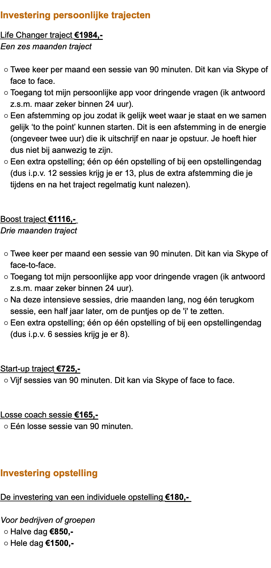  Investering persoonlijke trajecten Life Changer traject €1984,- Een zes maanden traject Twee keer per maand een sessie van 90 minuten. Dit kan via Skype of face to face. Toegang tot mijn persoonlijke app voor dringende vragen (ik antwoord z.s.m. maar zeker binnen 24 uur). Een afstemming op jou zodat ik gelijk weet waar je staat en we samen gelijk ‘to the point’ kunnen starten. Dit is een afstemming in de energie (ongeveer twee uur) die ik uitschrijf en naar je opstuur. Je hoeft hier dus niet bij aanwezig te zijn. Een extra opstelling; één op één opstelling of bij een opstellingendag (dus i.p.v. 12 sessies krijg je er 13, plus de extra afstemming die je tijdens en na het traject regelmatig kunt nalezen). Boost traject €1116,- Drie maanden traject Twee keer per maand een sessie van 90 minuten. Dit kan via Skype of face-to-face. Toegang tot mijn persoonlijke app voor dringende vragen (ik antwoord z.s.m. maar zeker binnen 24 uur). Na deze intensieve sessies, drie maanden lang, nog één terugkom sessie, een half jaar later, om de puntjes op de 'i' te zetten. Een extra opstelling; één op één opstelling of bij een opstellingendag (dus i.p.v. 6 sessies krijg je er 8). Start-up traject €725,- Vijf sessies van 90 minuten. Dit kan via Skype of face to face. Losse coach sessie €165,- Eén losse sessie van 90 minuten. Investering opstelling De investering van een individuele opstelling €180,- Voor bedrijven of groepen Halve dag €850,- Hele dag €1500,-  