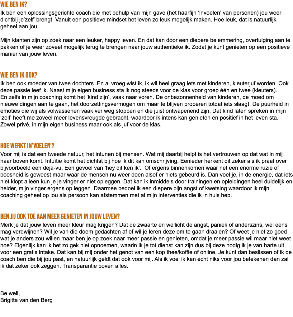 Wie ben ik? Ik ben een oplossingsgerichte coach die met behulp van mijn gave (het haarfijn ‘invoelen’ van personen) jou weer dichtbij je’zelf’ brengt. Vanuit een positieve mindset het leven zo leuk mogelijk maken. Hoe leuk, dat is natuurlijk geheel aan jou. Mijn klanten zijn op zoek naar een leuker, happy leven. En dat kan door een diepere belemmering, overtuiging aan te pakken of je weer zoveel mogelijk terug te brengen naar jouw authentieke ik. Zodat je kunt genieten op een positieve manier van jouw leven. Wie ben ik ook? Ik ben ook moeder van twee dochters. En al vroeg wist ik, ik wil heel graag iets met kinderen, kleuterjuf worden. Ook deze passie leef ik. Naast mijn eigen business sta ik nog steeds voor de klas voor groep één en twee (kleuters). En zelfs in mijn coaching komt het ‘kind zijn’, vaak naar voren. De onbezonnenheid van kinderen, de moed om nieuwe dingen aan te gaan, het doorzettingsvermogen om maar te blijven proberen totdat iets slaagt. De puurheid in emoties die wij als volwassenen vaak ver weg stoppen en die juist ontwapenend zijn. Dat kind laten spreken in mijn ’zelf’ heeft me zoveel meer levensvreugde gebracht, waardoor ik intens kan genieten en positief in het leven sta. Zowel privé, in mijn eigen business maar ook als juf voor de klas. Hoe werkt in’voelen’? Voor mij is dat een tweede natuur, het intunen bij mensen. Wat mij daarbij helpt is het vertrouwen op dat wat in mij naar boven komt. Intuïtie komt het dichtst bij hoe ik dit kan omschrijving. Eenieder herkent dit zeker als ik praat over bijvoorbeeld een deja-vu. Een gevoel van ‘hey dit ken ik’. Of ergens binnenkomen waar net een enorme ruzie of boosheid is geweest maar waar de mensen nu weer doen alsof er niets gebeurd is. Dan voel je, in de energie, dat iets niet klopt alleen kun je je vinger er niet opleggen. Dat kan ik inmiddels door trainingen en opleidingen heel duidelijk en helder, mijn vinger ergens op leggen. Daarmee bedoel ik een diepere pijn,angst of kwetsing waardoor ik mijn coaching geheel op jou als persoon kan afstemmen met al mijn interventies die ik in huis heb. Ben jij ook toe aan meer genieten in jouw leven? Merk je dat jouw leven meer kleur mag krijgen? Dat de zwaarte en wellicht de angst, paniek of anderszins, wel eens mag verdwijnen? Wil je van die doem gedachten af of wil je leren deze om te gaan draaien? Of weet je niet zo goed wat je anders zou willen maar ben je op zoek naar meer passie en genieten, omdat je meer passie wil maar niet weet hoe? Eigenlijk kan ik het zo gek niet opnoemen, waarin ik je tot dienst kan zijn dus bij deze nodig ik je van harte uit voor een gratis intake. Dat kan bij mij onder het genot van een kop thee/koffie of online. Je kunt dan beslissen of ik de coach ben die bij jou past, en natuurlijk geldt dat ook voor mij. Als ik voel ik kan écht niks voor jou betekenen dan zal ik dat zeker ook zeggen. Transparantie boven alles. Be well, Brigitta van den Berg 