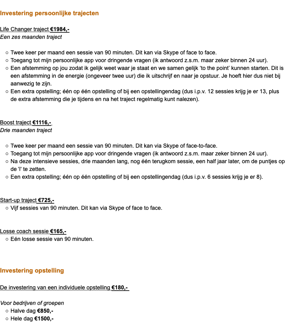  Investering persoonlijke trajecten Life Changer traject €1984,- Een zes maanden traject Twee keer per maand een sessie van 90 minuten. Dit kan via Skype of face to face. Toegang tot mijn persoonlijke app voor dringende vragen (ik antwoord z.s.m. maar zeker binnen 24 uur). Een afstemming op jou zodat ik gelijk weet waar je staat en we samen gelijk ‘to the point’ kunnen starten. Dit is een afstemming in de energie (ongeveer twee uur) die ik uitschrijf en naar je opstuur. Je hoeft hier dus niet bij aanwezig te zijn. Een extra opstelling; één op één opstelling of bij een opstellingendag (dus i.p.v. 12 sessies krijg je er 13, plus de extra afstemming die je tijdens en na het traject regelmatig kunt nalezen). Boost traject €1116,- Drie maanden traject Twee keer per maand een sessie van 90 minuten. Dit kan via Skype of face-to-face. Toegang tot mijn persoonlijke app voor dringende vragen (ik antwoord z.s.m. maar zeker binnen 24 uur). Na deze intensieve sessies, drie maanden lang, nog één terugkom sessie, een half jaar later, om de puntjes op de 'i' te zetten. Een extra opstelling; één op één opstelling of bij een opstellingendag (dus i.p.v. 6 sessies krijg je er 8). Start-up traject €725,- Vijf sessies van 90 minuten. Dit kan via Skype of face to face. Losse coach sessie €165,- Eén losse sessie van 90 minuten. Investering opstelling De investering van een individuele opstelling €180,- Voor bedrijven of groepen Halve dag €850,- Hele dag €1500,-  