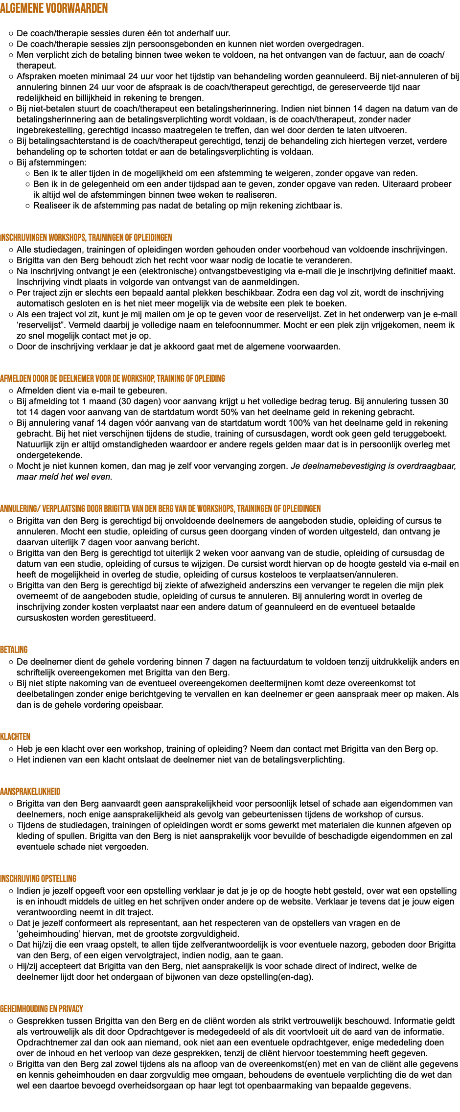 ALGEMENE VOORWAARDEN De coach/therapie sessies duren één tot anderhalf uur. De coach/therapie sessies zijn persoonsgebonden en kunnen niet worden overgedragen. Men verplicht zich de betaling binnen twee weken te voldoen, na het ontvangen van de factuur, aan de coach/therapeut. Afspraken moeten minimaal 24 uur voor het tijdstip van behandeling worden geannuleerd. Bij niet-annuleren of bij annulering binnen 24 uur voor de afspraak is de coach/therapeut gerechtigd, de gereserveerde tijd naar redelijkheid en billijkheid in rekening te brengen. Bij niet-betalen stuurt de coach/therapeut een betalingsherinnering. Indien niet binnen 14 dagen na datum van de betalingsherinnering aan de betalingsverplichting wordt voldaan, is de coach/therapeut, zonder nader ingebrekestelling, gerechtigd incasso maatregelen te treffen, dan wel door derden te laten uitvoeren. Bij betalingsachterstand is de coach/therapeut gerechtigd, tenzij de behandeling zich hiertegen verzet, verdere behandeling op te schorten totdat er aan de betalingsverplichting is voldaan. Bij afstemmingen: Ben ik te aller tijden in de mogelijkheid om een afstemming te weigeren, zonder opgave van reden. Ben ik in de gelegenheid om een ander tijdspad aan te geven, zonder opgave van reden. Uiteraard probeer ik altijd wel de afstemmingen binnen twee weken te realiseren. Realiseer ik de afstemming pas nadat de betaling op mijn rekening zichtbaar is. Inschrijvingen workshops, trainingen of opleidingen Alle studiedagen, trainingen of opleidingen worden gehouden onder voorbehoud van voldoende inschrijvingen. Brigitta van den Berg behoudt zich het recht voor waar nodig de locatie te veranderen. Na inschrijving ontvangt je een (elektronische) ontvangstbevestiging via e-mail die je inschrijving definitief maakt. Inschrijving vindt plaats in volgorde van ontvangst van de aanmeldingen. Per traject zijn er slechts een bepaald aantal plekken beschikbaar. Zodra een dag vol zit, wordt de inschrijving automatisch gesloten en is het niet meer mogelijk via de website een plek te boeken. Als een traject vol zit, kunt je mij mailen om je op te geven voor de reservelijst. Zet in het onderwerp van je e-mail ‘reservelijst”. Vermeld daarbij je volledige naam en telefoonnummer. Mocht er een plek zijn vrijgekomen, neem ik zo snel mogelijk contact met je op. Door de inschrijving verklaar je dat je akkoord gaat met de algemene voorwaarden. Afmelden door de deelnemer voor de workshop, training of opleiding Afmelden dient via e-mail te gebeuren. Bij afmelding tot 1 maand (30 dagen) voor aanvang krijgt u het volledige bedrag terug. Bij annulering tussen 30 tot 14 dagen voor aanvang van de startdatum wordt 50% van het deelname geld in rekening gebracht. Bij annulering vanaf 14 dagen vóór aanvang van de startdatum wordt 100% van het deelname geld in rekening gebracht. Bij het niet verschijnen tijdens de studie, training of cursusdagen, wordt ook geen geld teruggeboekt. Natuurlijk zijn er altijd omstandigheden waardoor er andere regels gelden maar dat is in persoonlijk overleg met ondergetekende. Mocht je niet kunnen komen, dan mag je zelf voor vervanging zorgen. Je deelnamebevestiging is overdraagbaar, maar meld het wel even. Annulering/ verplaatsing door Brigitta van den Berg van de workshops, trainingen of opleidingen Brigitta van den Berg is gerechtigd bij onvoldoende deelnemers de aangeboden studie, opleiding of cursus te annuleren. Mocht een studie, opleiding of cursus geen doorgang vinden of worden uitgesteld, dan ontvang je daarvan uiterlijk 7 dagen voor aanvang bericht. Brigitta van den Berg is gerechtigd tot uiterlijk 2 weken voor aanvang van de studie, opleiding of cursusdag de datum van een studie, opleiding of cursus te wijzigen. De cursist wordt hiervan op de hoogte gesteld via e-mail en heeft de mogelijkheid in overleg de studie, opleiding of cursus kosteloos te verplaatsen/annuleren. Brigitta van den Berg is gerechtigd bij ziekte of afwezigheid anderszins een vervanger te regelen die mijn plek overneemt of de aangeboden studie, opleiding of cursus te annuleren. Bij annulering wordt in overleg de inschrijving zonder kosten verplaatst naar een andere datum of geannuleerd en de eventueel betaalde cursuskosten worden gerestitueerd. Betaling De deelnemer dient de gehele vordering binnen 7 dagen na factuurdatum te voldoen tenzij uitdrukkelijk anders en schriftelijk overeengekomen met Brigitta van den Berg. Bij niet stipte nakoming van de eventueel overeengekomen deeltermijnen komt deze overeenkomst tot deelbetalingen zonder enige berichtgeving te vervallen en kan deelnemer er geen aanspraak meer op maken. Als dan is de gehele vordering opeisbaar. Klachten Heb je een klacht over een workshop, training of opleiding? Neem dan contact met Brigitta van den Berg op. Het indienen van een klacht ontslaat de deelnemer niet van de betalingsverplichting. Aansprakelijkheid Brigitta van den Berg aanvaardt geen aansprakelijkheid voor persoonlijk letsel of schade aan eigendommen van deelnemers, noch enige aansprakelijkheid als gevolg van gebeurtenissen tijdens de workshop of cursus. Tijdens de studiedagen, trainingen of opleidingen wordt er soms gewerkt met materialen die kunnen afgeven op kleding of spullen. Brigitta van den Berg is niet aansprakelijk voor bevuilde of beschadigde eigendommen en zal eventuele schade niet vergoeden. Inschrijving Opstelling Indien je jezelf opgeeft voor een opstelling verklaar je dat je je op de hoogte hebt gesteld, over wat een opstelling is en inhoudt middels de uitleg en het schrijven onder andere op de website. Verklaar je tevens dat je jouw eigen verantwoording neemt in dit traject. Dat je jezelf conformeert als representant, aan het respecteren van de opstellers van vragen en de ‘geheimhouding’ hiervan, met de grootste zorgvuldigheid. Dat hij/zij die een vraag opstelt, te allen tijde zelfverantwoordelijk is voor eventuele nazorg, geboden door Brigitta van den Berg, of een eigen vervolgtraject, indien nodig, aan te gaan. Hij/zij accepteert dat Brigitta van den Berg, niet aansprakelijk is voor schade direct of indirect, welke de deelnemer lijdt door het ondergaan of bijwonen van deze opstelling(en-dag). Geheimhouding en Privacy Gesprekken tussen Brigitta van den Berg en de cliënt worden als strikt vertrouwelijk beschouwd. Informatie geldt als vertrouwelijk als dit door Opdrachtgever is medegedeeld of als dit voortvloeit uit de aard van de informatie. Opdrachtnemer zal dan ook aan niemand, ook niet aan een eventuele opdrachtgever, enige mededeling doen over de inhoud en het verloop van deze gesprekken, tenzij de cliënt hiervoor toestemming heeft gegeven. Brigitta van den Berg zal zowel tijdens als na afloop van de overeenkomst(en) met en van de cliënt alle gegevens en kennis geheimhouden en daar zorgvuldig mee omgaan, behoudens de eventuele verplichting die de wet dan wel een daartoe bevoegd overheidsorgaan op haar legt tot openbaarmaking van bepaalde gegevens. 