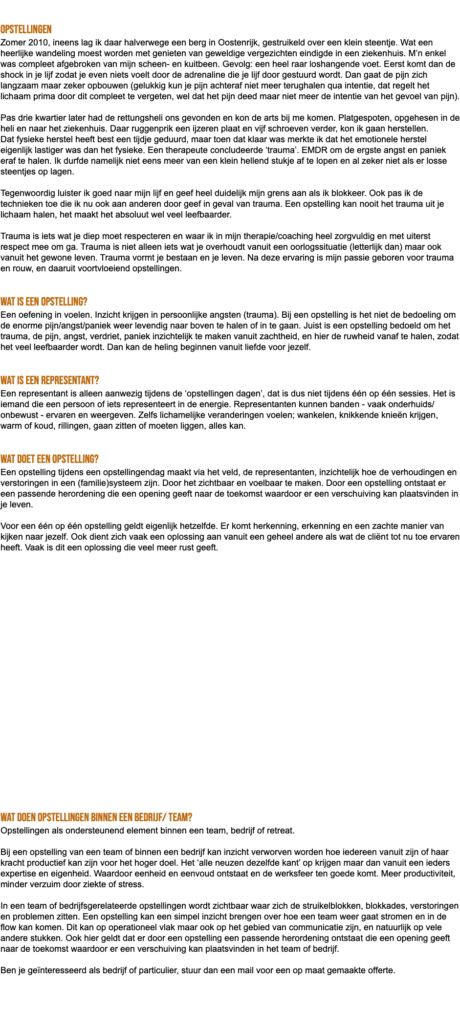  Opstellingen Zomer 2010, ineens lag ik daar halverwege een berg in Oostenrijk, gestruikeld over een klein steentje. Wat een heerlijke wandeling moest worden met genieten van geweldige vergezichten eindigde in een ziekenhuis. M’n enkel was compleet afgebroken van mijn scheen- en kuitbeen. Gevolg: een heel raar loshangende voet. Eerst komt dan de shock in je lijf zodat je even niets voelt door de adrenaline die je lijf door gestuurd wordt. Dan gaat de pijn zich langzaam maar zeker opbouwen (gelukkig kun je pijn achteraf niet meer terughalen qua intentie, dat regelt het lichaam prima door dit compleet te vergeten, wel dat het pijn deed maar niet meer de intentie van het gevoel van pijn). Pas drie kwartier later had de rettungsheli ons gevonden en kon de arts bij me komen. Platgespoten, opgehesen in de heli en naar het ziekenhuis. Daar ruggenprik een ijzeren plaat en vijf schroeven verder, kon ik gaan herstellen. Dat fysieke herstel heeft best een tijdje geduurd, maar toen dat klaar was merkte ik dat het emotionele herstel eigenlijk lastiger was dan het fysieke. Een therapeute concludeerde ‘trauma’. EMDR om de ergste angst en paniek eraf te halen. Ik durfde namelijk niet eens meer van een klein hellend stukje af te lopen en al zeker niet als er losse steentjes op lagen. Tegenwoordig luister ik goed naar mijn lijf en geef heel duidelijk mijn grens aan als ik blokkeer. Ook pas ik de technieken toe die ik nu ook aan anderen door geef in geval van trauma. Een opstelling kan nooit het trauma uit je lichaam halen, het maakt het absoluut wel veel leefbaarder. Trauma is iets wat je diep moet respecteren en waar ik in mijn therapie/coaching heel zorgvuldig en met uiterst respect mee om ga. Trauma is niet alleen iets wat je overhoudt vanuit een oorlogssituatie (letterlijk dan) maar ook vanuit het gewone leven. Trauma vormt je bestaan en je leven. Na deze ervaring is mijn passie geboren voor trauma en rouw, en daaruit voortvloeiend opstellingen. Wat is een opstelling? Een oefening in voelen. Inzicht krijgen in persoonlijke angsten (trauma). Bij een opstelling is het niet de bedoeling om de enorme pijn/angst/paniek weer levendig naar boven te halen of in te gaan. Juist is een opstelling bedoeld om het trauma, de pijn, angst, verdriet, paniek inzichtelijk te maken vanuit zachtheid, en hier de ruwheid vanaf te halen, zodat het veel leefbaarder wordt. Dan kan de heling beginnen vanuit liefde voor jezelf. Wat is een representant? Een representant is alleen aanwezig tijdens de ‘opstellingen dagen’, dat is dus niet tijdens één op één sessies. Het is iemand die een persoon of iets representeert in de energie. Representanten kunnen banden - vaak onderhuids/onbewust - ervaren en weergeven. Zelfs lichamelijke veranderingen voelen; wankelen, knikkende knieën krijgen, warm of koud, rillingen, gaan zitten of moeten liggen, alles kan. Wat doet een opstelling? Een opstelling tijdens een opstellingendag maakt via het veld, de representanten, inzichtelijk hoe de verhoudingen en verstoringen in een (familie)systeem zijn. Door het zichtbaar en voelbaar te maken. Door een opstelling ontstaat er een passende herordening die een opening geeft naar de toekomst waardoor er een verschuiving kan plaatsvinden in je leven. Voor een één op één opstelling geldt eigenlijk hetzelfde. Er komt herkenning, erkenning en een zachte manier van kijken naar jezelf. Ook dient zich vaak een oplossing aan vanuit een geheel andere als wat de cliënt tot nu toe ervaren heeft. Vaak is dit een oplossing die veel meer rust geeft. wat doen opstellingen binnen een bedrijf/ team? Opstellingen als ondersteunend element binnen een team, bedrijf of retreat. Bij een opstelling van een team of binnen een bedrijf kan inzicht verworven worden hoe iedereen vanuit zijn of haar kracht productief kan zijn voor het hoger doel. Het ‘alle neuzen dezelfde kant’ op krijgen maar dan vanuit een ieders expertise en eigenheid. Waardoor eenheid en eenvoud ontstaat en de werksfeer ten goede komt. Meer productiviteit, minder verzuim door ziekte of stress. In een team of bedrijfsgerelateerde opstellingen wordt zichtbaar waar zich de struikelblokken, blokkades, verstoringen en problemen zitten. Een opstelling kan een simpel inzicht brengen over hoe een team weer gaat stromen en in de flow kan komen. Dit kan op operationeel vlak maar ook op het gebied van communicatie zijn, en natuurlijk op vele andere stukken. Ook hier geldt dat er door een opstelling een passende herordening ontstaat die een opening geeft naar de toekomst waardoor er een verschuiving kan plaatsvinden in het team of bedrijf. Ben je geïnteresseerd als bedrijf of particulier, stuur dan een mail voor een op maat gemaakte offerte. 