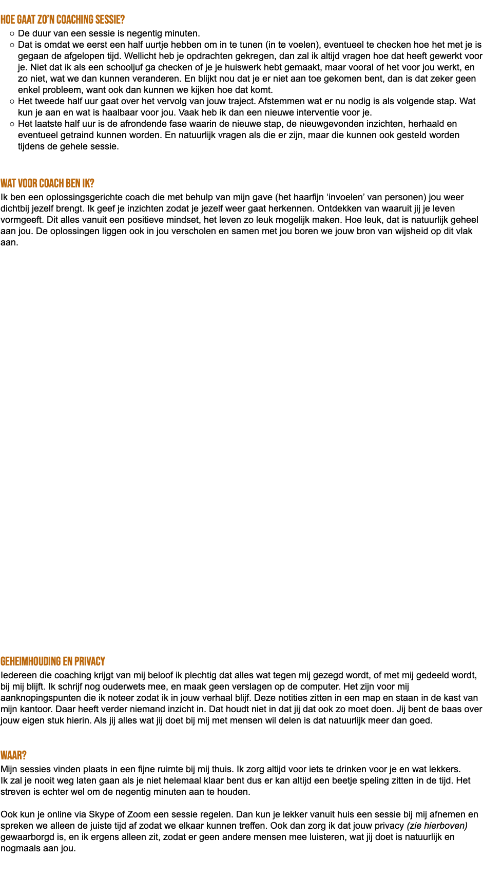  Hoe gaat zo’n coaching sessie? De duur van een sessie is negentig minuten. Dat is omdat we eerst een half uurtje hebben om in te tunen (in te voelen), eventueel te checken hoe het met je is gegaan de afgelopen tijd. Wellicht heb je opdrachten gekregen, dan zal ik altijd vragen hoe dat heeft gewerkt voor je. Niet dat ik als een schooljuf ga checken of je je huiswerk hebt gemaakt, maar vooral of het voor jou werkt, en zo niet, wat we dan kunnen veranderen. En blijkt nou dat je er niet aan toe gekomen bent, dan is dat zeker geen enkel probleem, want ook dan kunnen we kijken hoe dat komt. Het tweede half uur gaat over het vervolg van jouw traject. Afstemmen wat er nu nodig is als volgende stap. Wat kun je aan en wat is haalbaar voor jou. Vaak heb ik dan een nieuwe interventie voor je. Het laatste half uur is de afrondende fase waarin de nieuwe stap, de nieuwgevonden inzichten, herhaald en eventueel getraind kunnen worden. En natuurlijk vragen als die er zijn, maar die kunnen ook gesteld worden tijdens de gehele sessie. Wat voor coach ben ik? Ik ben een oplossingsgerichte coach die met behulp van mijn gave (het haarfijn ‘invoelen’ van personen) jou weer dichtbij jezelf brengt. Ik geef je inzichten zodat je jezelf weer gaat herkennen. Ontdekken van waaruit jij je leven vormgeeft. Dit alles vanuit een positieve mindset, het leven zo leuk mogelijk maken. Hoe leuk, dat is natuurlijk geheel aan jou. De oplossingen liggen ook in jou verscholen en samen met jou boren we jouw bron van wijsheid op dit vlak aan. Geheimhouding en privacy Iedereen die coaching krijgt van mij beloof ik plechtig dat alles wat tegen mij gezegd wordt, of met mij gedeeld wordt, bij mij blijft. Ik schrijf nog ouderwets mee, en maak geen verslagen op de computer. Het zijn voor mij aanknopingspunten die ik noteer zodat ik in jouw verhaal blijf. Deze notities zitten in een map en staan in de kast van mijn kantoor. Daar heeft verder niemand inzicht in. Dat houdt niet in dat jij dat ook zo moet doen. Jij bent de baas over jouw eigen stuk hierin. Als jij alles wat jij doet bij mij met mensen wil delen is dat natuurlijk meer dan goed. Waar? Mijn sessies vinden plaats in een fijne ruimte bij mij thuis. Ik zorg altijd voor iets te drinken voor je en wat lekkers. Ik zal je nooit weg laten gaan als je niet helemaal klaar bent dus er kan altijd een beetje speling zitten in de tijd. Het streven is echter wel om de negentig minuten aan te houden. Ook kun je online via Skype of Zoom een sessie regelen. Dan kun je lekker vanuit huis een sessie bij mij afnemen en spreken we alleen de juiste tijd af zodat we elkaar kunnen treffen. Ook dan zorg ik dat jouw privacy (zie hierboven) gewaarborgd is, en ik ergens alleen zit, zodat er geen andere mensen mee luisteren, wat jij doet is natuurlijk en nogmaals aan jou. 